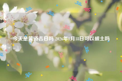 今天是黄道吉日吗 2026年1月18日可以破土吗