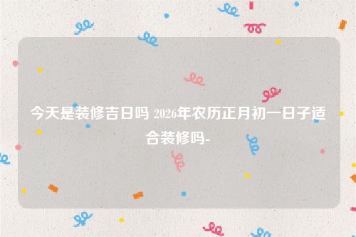 今天是装修吉日吗 2026年农历正月初一日子适合装修吗-