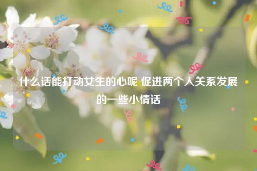 什么话能打动女生的心呢 促进两个人关系发展的一些小情话