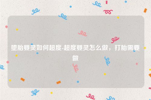 堕胎婴灵如何超度-超度婴灵怎么做,打胎需要做