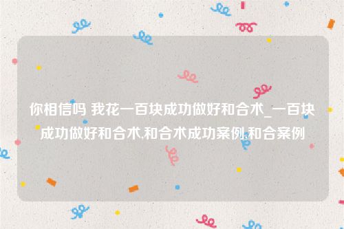 你相信吗 我花一百块成功做好和合术_一百块成功做好和合术,和合术成功案例,和合案例