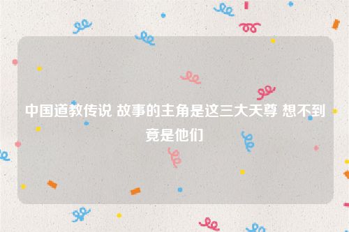 中国道教传说 故事的主角是这三大天尊 想不到竟是他们