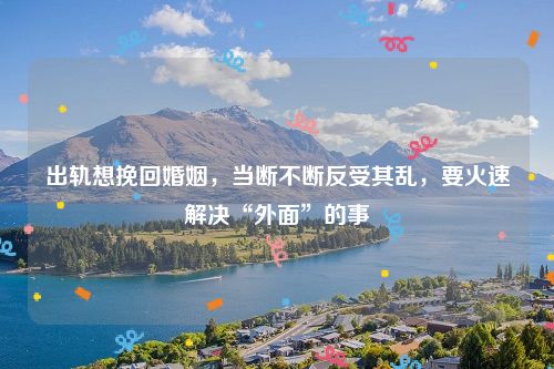 出轨想挽回婚姻，当断不断反受其乱，要火速解决“外面”的事
