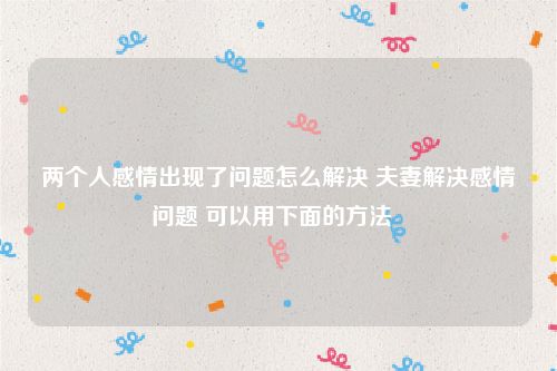 两个人感情出现了问题怎么解决 夫妻解决感情问题 可以用下面的方法  