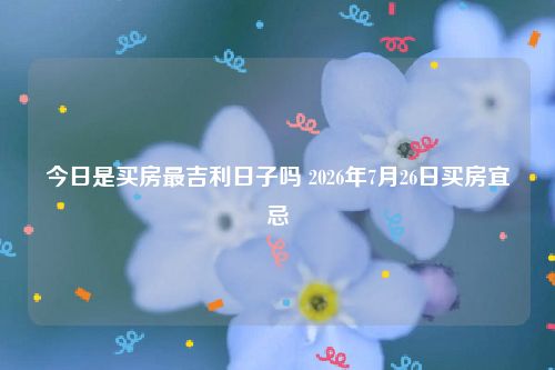 今日是买房最吉利日子吗 2026年7月26日买房宜忌