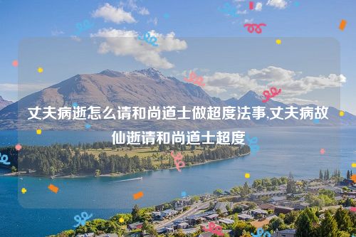 丈夫病逝怎么请和尚道士做超度法事,丈夫病故仙逝请和尚道士超度