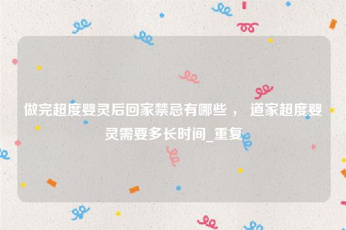 做完超度婴灵后回家禁忌有哪些 ， 道家超度婴灵需要多长时间_重复