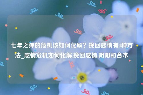 七年之痒的危机该如何化解？挽回感情有4种方法_感情危机如何化解,挽回感情,阴阳和合术