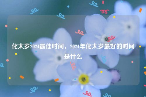 化太岁2024最佳时间，2024年化太岁最好的时间是什么