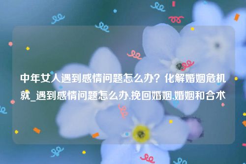 中年女人遇到感情问题怎么办？化解婚姻危机就_遇到感情问题怎么办,挽回婚姻,婚姻和合术