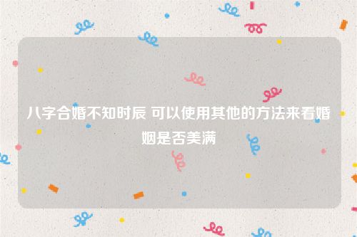 八字合婚不知时辰 可以使用其他的方法来看婚姻是否美满