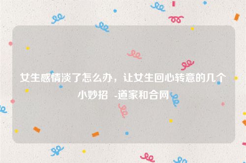 女生感情淡了怎么办，让女生回心转意的几个小妙招  -道家和合网