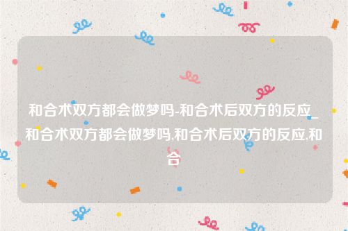 和合术双方都会做梦吗-和合术后双方的反应_和合术双方都会做梦吗,和合术后双方的反应,和合