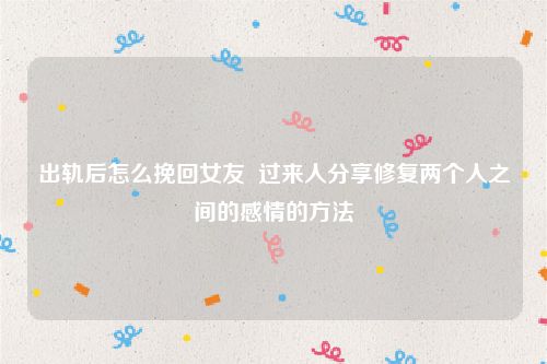 出轨后怎么挽回女友  过来人分享修复两个人之间的感情的方法