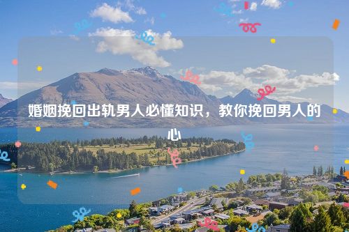 婚姻挽回出轨男人必懂知识，教你挽回男人的心