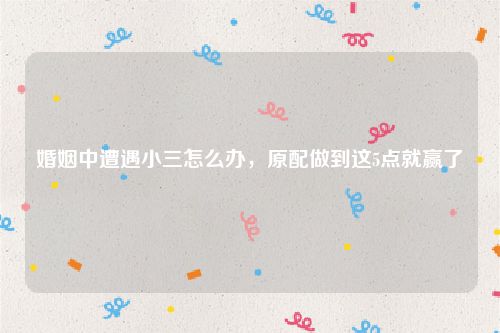 婚姻中遭遇小三怎么办，原配做到这5点就赢了