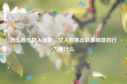 怎么看出女人出轨，女人如果出轨最明显的行为是什么
