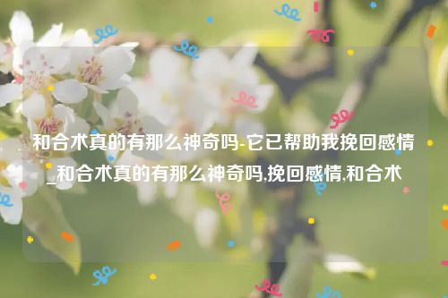 和合术真的有那么神奇吗-它已帮助我挽回感情_和合术真的有那么神奇吗,挽回感情,和合术