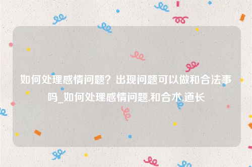 如何处理感情问题？出现问题可以做和合法事吗_如何处理感情问题,和合术,道长