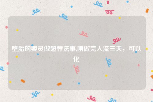 堕胎的婴灵做超荐法事,刚做完人流三天，可以化