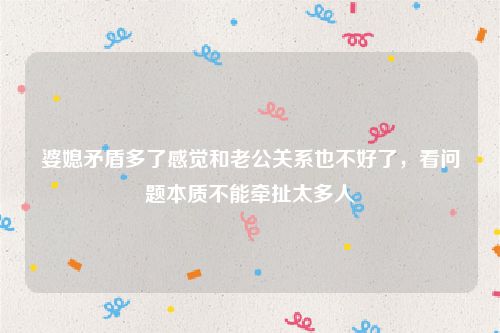 婆媳矛盾多了感觉和老公关系也不好了，看问题本质不能牵扯太多人