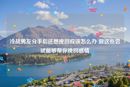 冷战男友分手后还想挽回应该怎么办 做这些尝试能够帮你挽回感情