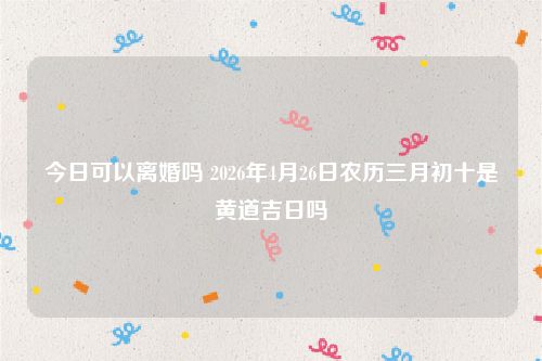 今日可以离婚吗 2026年4月26日农历三月初十是黄道吉日吗