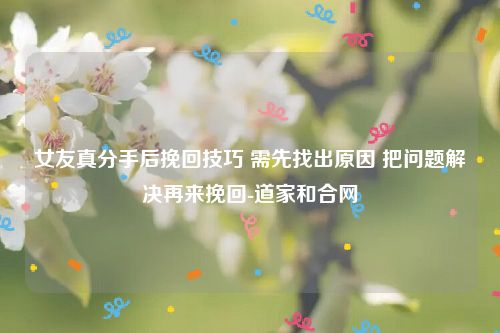 女友真分手后挽回技巧 需先找出原因 把问题解决再来挽回-道家和合网