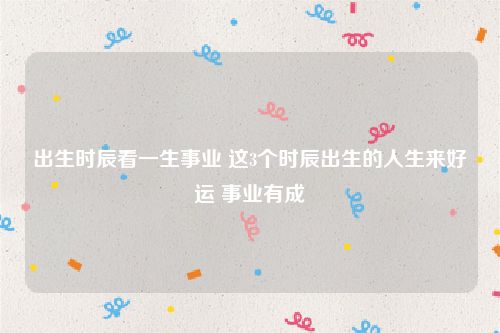 出生时辰看一生事业 这3个时辰出生的人生来好运 事业有成