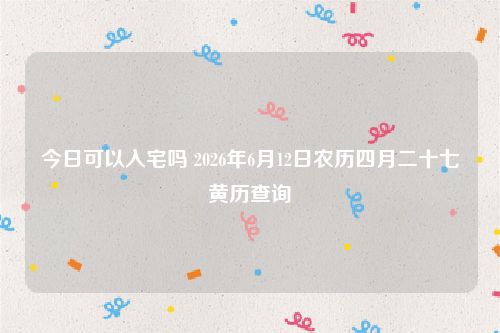 今日可以入宅吗 2026年6月12日农历四月二十七黄历查询