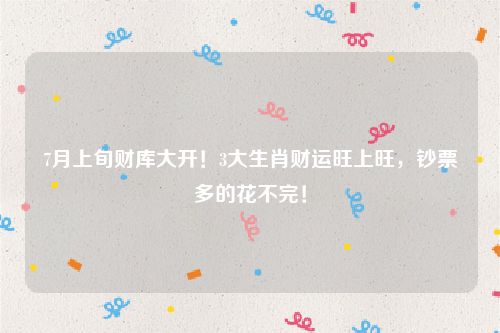 7月上旬财库大开！3大生肖财运旺上旺，钞票多的花不完！