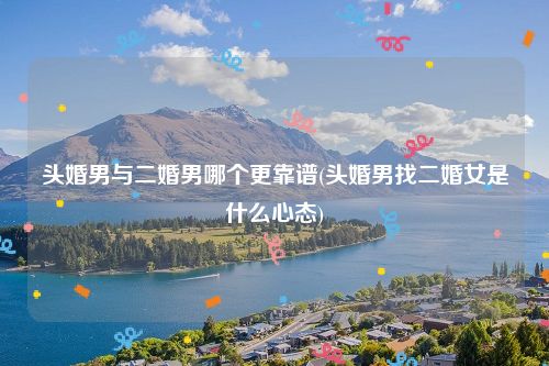 头婚男与二婚男哪个更靠谱(头婚男找二婚女是什么心态)