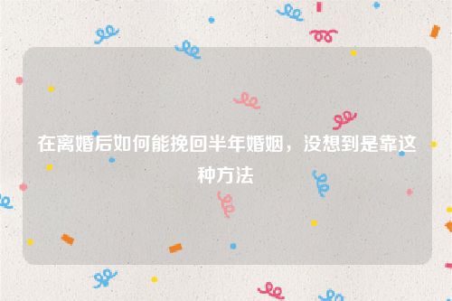 在离婚后如何能挽回半年婚姻，没想到是靠这种方法