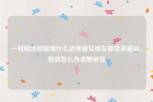 一时糊涂劈腿用什么话挽留女朋友都显得尴尬，我该怎么办求她原谅