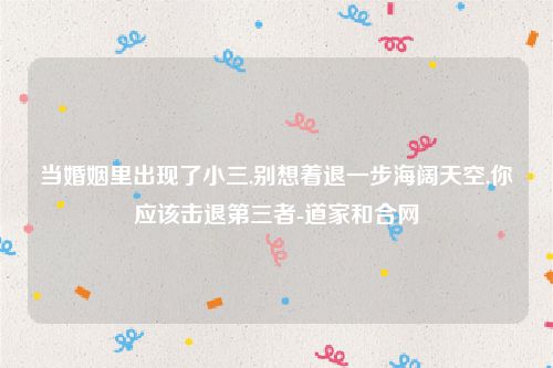 当婚姻里出现了小三,别想着退一步海阔天空,你应该击退第三者-道家和合网