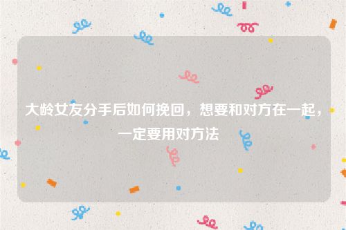 大龄女友分手后如何挽回，想要和对方在一起，一定要用对方法  