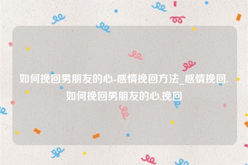 如何挽回男朋友的心-感情挽回方法_感情挽回,如何挽回男朋友的心,挽回