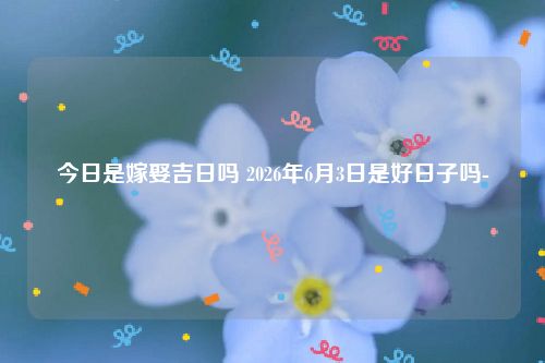 今日是嫁娶吉日吗 2026年6月3日是好日子吗-