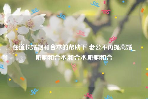 在道长婚姻和合术的帮助下 老公不再提离婚_婚姻和合术,和合术,婚姻和合