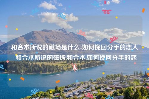 和合术所说的磁场是什么-如何挽回分手的恋人_和合术所说的磁场,和合术,如何挽回分手的恋人