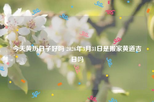 今天黄历日子好吗 2026年3月31日是搬家黄道吉日吗