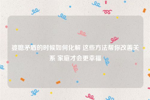 婆媳矛盾的时候如何化解 这些方法帮你改善关系 家庭才会更幸福