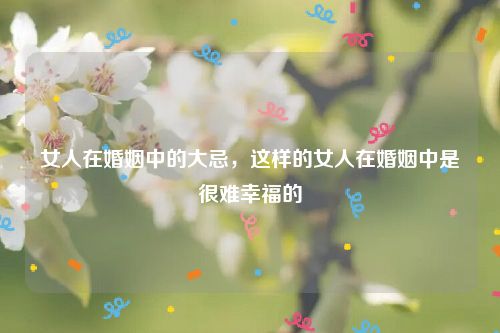 女人在婚姻中的大忌,这样的女人在婚姻中是很难幸福的