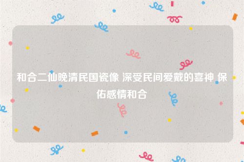 和合二仙晚清民国瓷像 深受民间爱戴的喜神 保佑感情和合