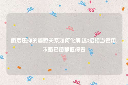 婚后压抑的婆媳关系如何化解,这3招相当管用,未婚已婚都值得看