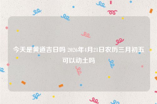 今天是黄道吉日吗 2026年4月21日农历三月初五可以动土吗