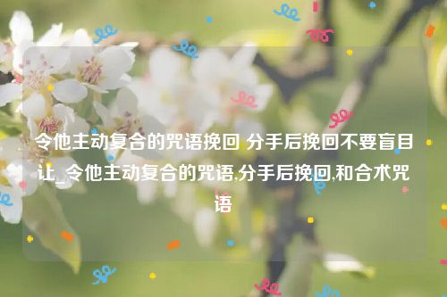 令他主动复合的咒语挽回 分手后挽回不要盲目让_令他主动复合的咒语,分手后挽回,和合术咒语