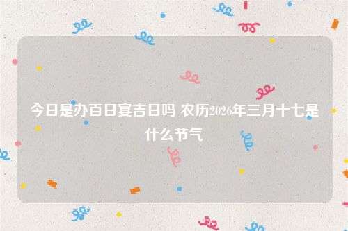 今日是办百日宴吉日吗 农历2026年三月十七是什么节气