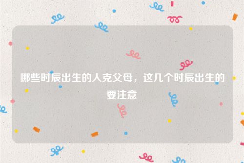 哪些时辰出生的人克父母，这几个时辰出生的要注意