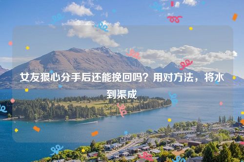女友狠心分手后还能挽回吗？用对方法，将水到渠成